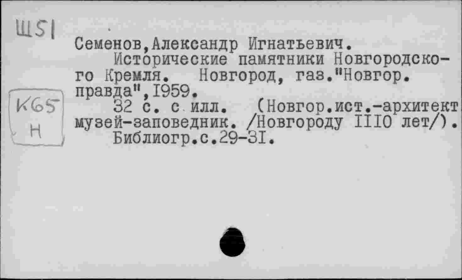 ﻿UlSI
Семенов,Александр Игнатьевич.
Исторические памятники Новгородского Кремля. Новгород, газ."Новгор. правда”,1959.
K6S '	32 с. с илл. (Новгор.ист.-архитект
музей-заповедник. /Новгороду III0 лет/). Библиогр.с.29-31.